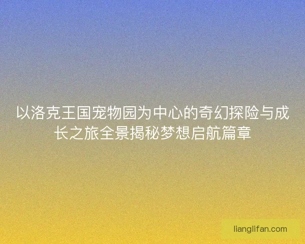 以洛克王国宠物园为中心的奇幻探险与成长之旅全景揭秘梦想启航篇章